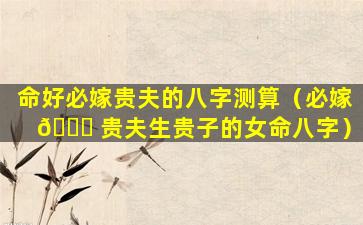 命好必嫁贵夫的八字测算（必嫁 🐝 贵夫生贵子的女命八字）
